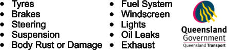 	Tyres 	Brakes 	Steering 	Suspension 	Body Rust or Damage 	Fuel System 	Windscreen 	Lights 	Oil Leaks 	Exhaust